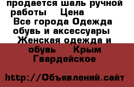 продается шаль ручной работы  › Цена ­ 1 300 - Все города Одежда, обувь и аксессуары » Женская одежда и обувь   . Крым,Гвардейское